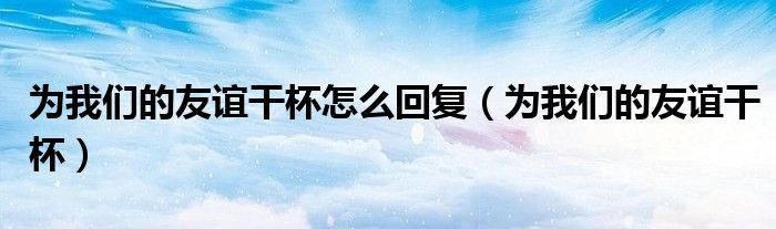 为我们的友谊干杯怎么回复（为我们的友谊干杯）